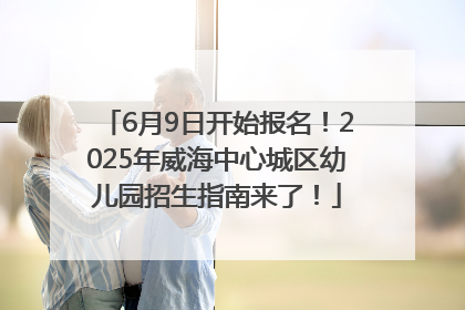 6月9日开始报名！2025年威海中心城区幼儿园招生指南来了！