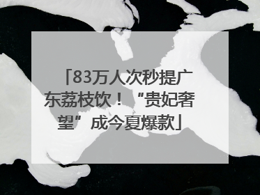 83万人次秒提广东荔枝饮！“贵妃奢望”成今夏爆款